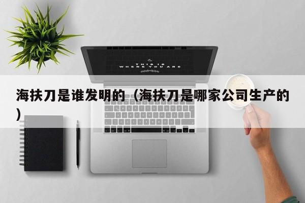 海扶刀是谁发明的（海扶刀是哪家公司生产的）