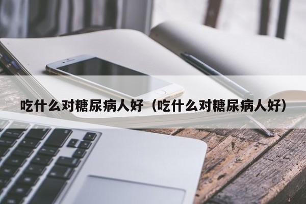 吃什么对糖尿病人好（吃什么对糖尿病人好）