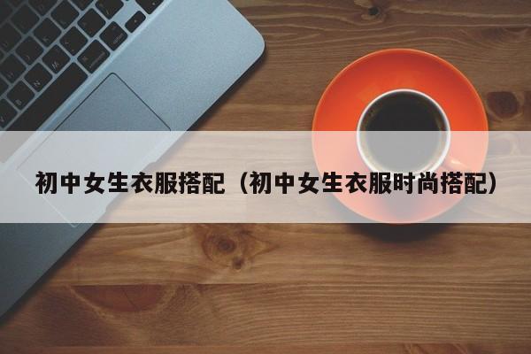 初中女生衣服搭配（初中女生衣服时尚搭配）