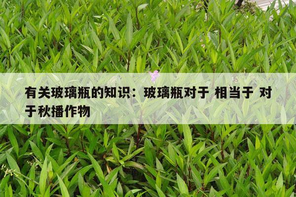 有关玻璃瓶的知识：玻璃瓶对于 相当于 对于秋播作物